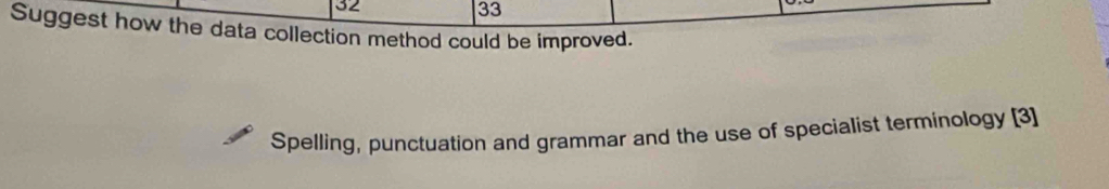 32 
33 
Suggest how the data collection method could be improved. 
Spelling, punctuation and grammar and the use of specialist terminology [3]