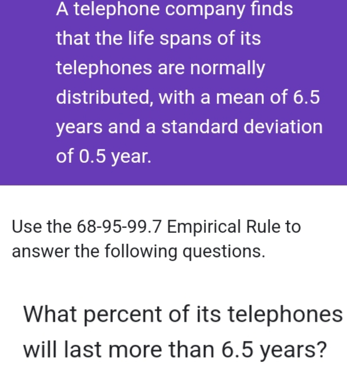 A telephone company finds 
that the life spans of its 
telephones are normally 
distributed, with a mean of 6.5
years and a standard deviation 
of 0.5 year. 
Use the 68-95 - 99.7 Empirical Rule to 
answer the following questions. 
What percent of its telephones 
will last more than 6.5 years?