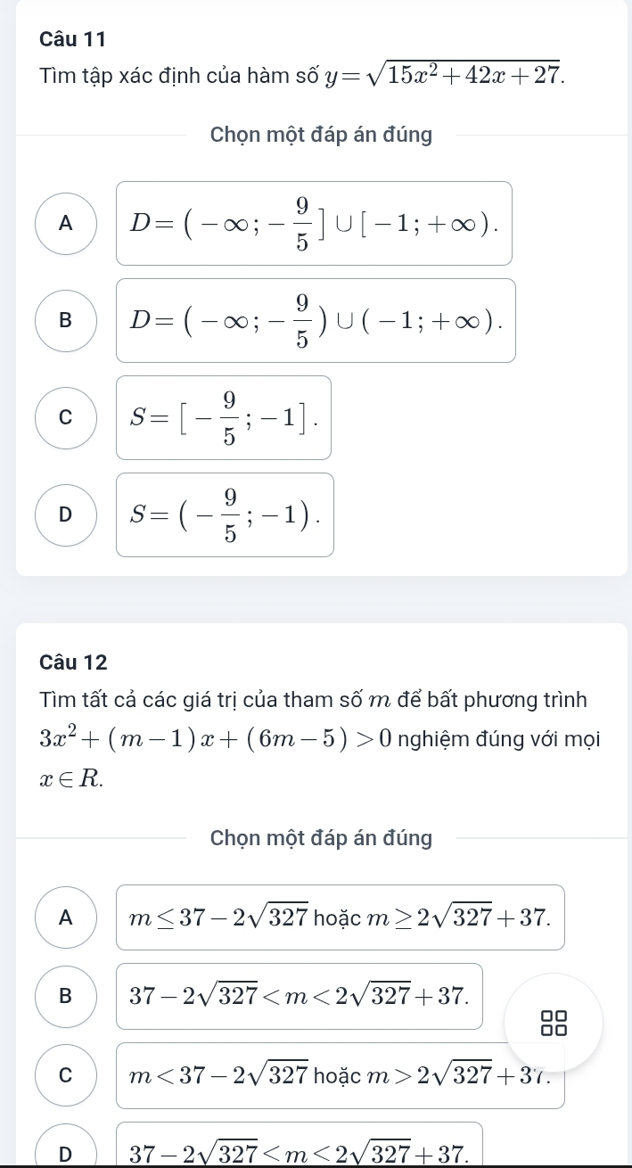 Tìm tập xác định của hàm số y=sqrt(15x^2+42x+27). 
Chọn một đáp án đúng
A D=(-∈fty ;- 9/5 ]∪ [-1;+∈fty ).
B D=(-∈fty ;- 9/5 )∪ (-1;+∈fty ).
C S=[- 9/5 ;-1].
D S=(- 9/5 ;-1). 
Câu 12
Tìm tất cả các giá trị của tham số m để bất phương trình
3x^2+(m-1)x+(6m-5)>0 nghiệm đúng với mọi
x∈ R. 
Chọn một đáp án đúng
A m≤ 37-2sqrt(327) hoặc m≥ 2sqrt(327)+37.
B 37-2sqrt(327) . 
00
C m<37-2sqrt(327) hoặc m>2sqrt(327)+37.
D 37-2sqrt(327) .