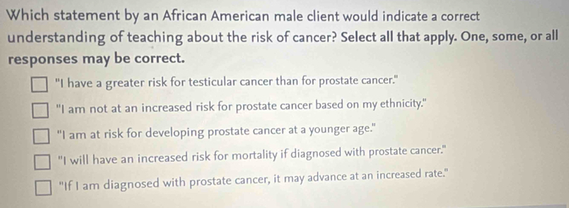 Which statement by an African American male client would indicate a correct
understanding of teaching about the risk of cancer? Select all that apply. One, some, or all
responses may be correct.
"I have a greater risk for testicular cancer than for prostate cancer."
"I am not at an increased risk for prostate cancer based on my ethnicity."
"I am at risk for developing prostate cancer at a younger age."
"I will have an increased risk for mortality if diagnosed with prostate cancer."
"If I am diagnosed with prostate cancer, it may advance at an increased rate."