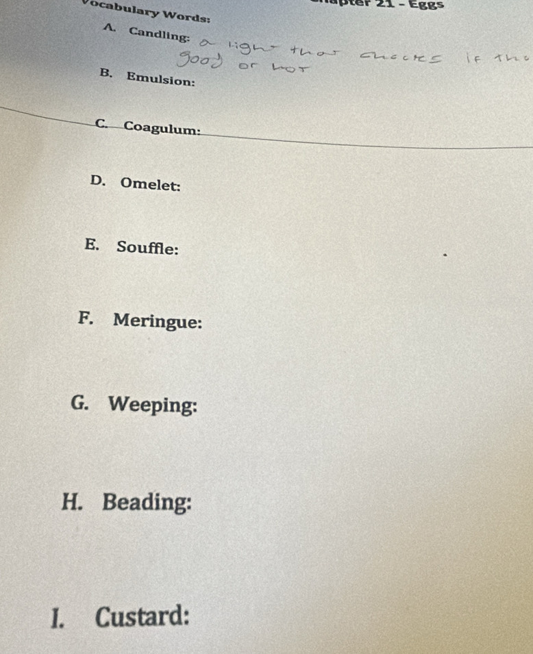 tr 21 - Eggs 
Vocabulary Words: 
A. Candling: 
B. Emulsion: 
C. Coagulum: 
D. Omelet: 
E. Souffle: 
F. Meringue: 
G. Weeping: 
H. Beading: 
I. Custard: