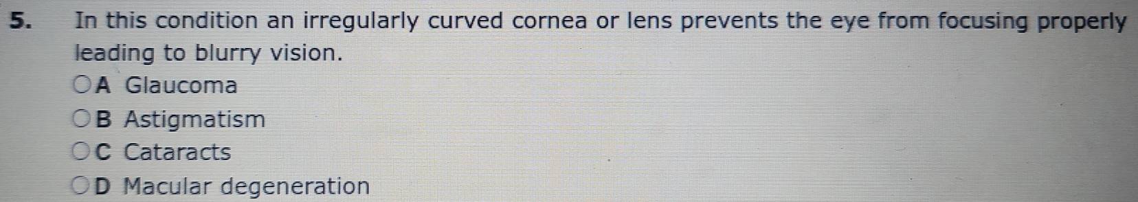 In this condition an irregularly curved cornea or lens prevents the eye from focusing properly
leading to blurry vision.
A Glaucoma
B Astigmatism
C Cataracts
D Macular degeneration