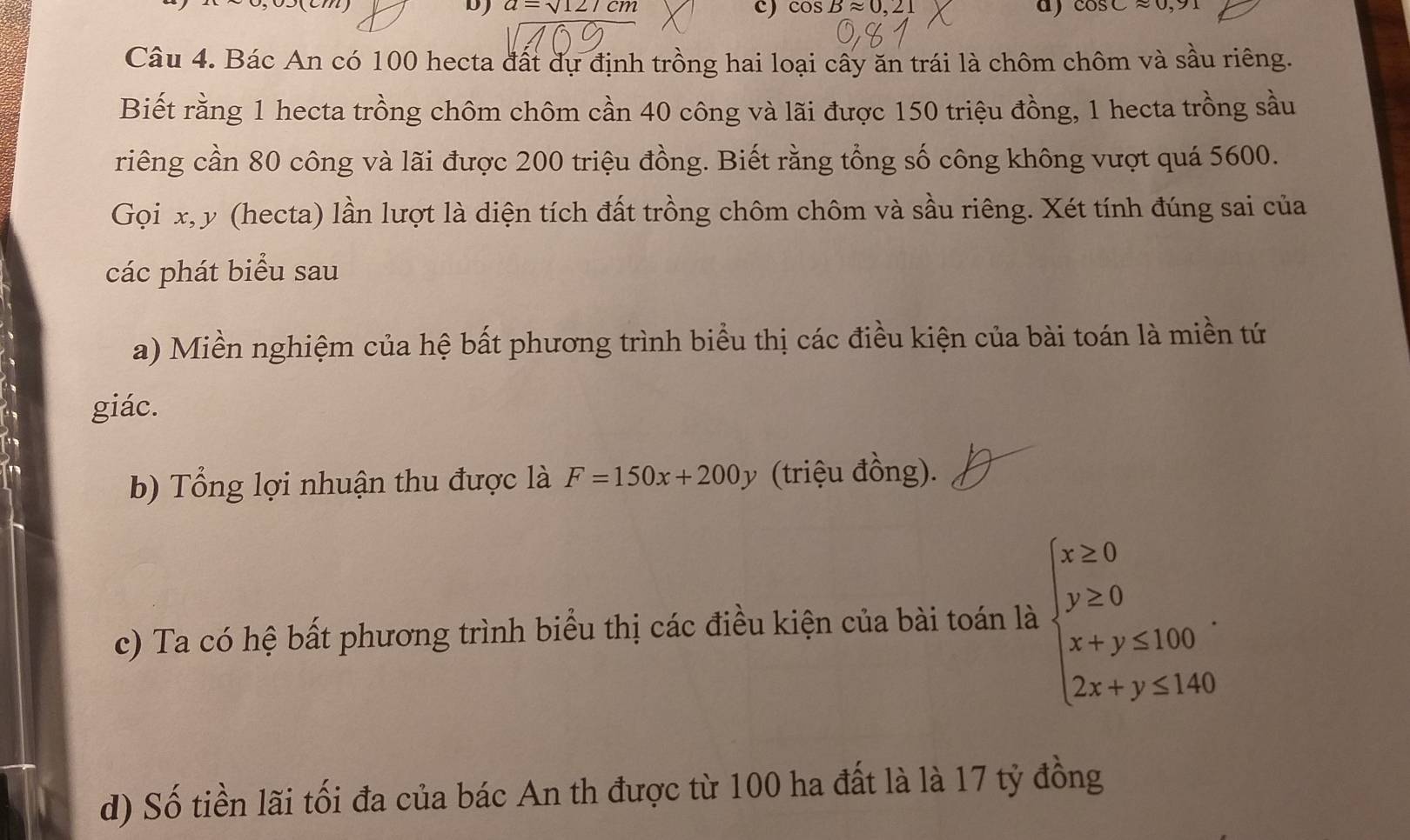 a=sqrt(12)/cm
c) cos Bapprox 0,21 a) cos Capprox 0,91
Câu 4. Bác An có 100 hecta đất dự định trồng hai loại cây ăn trái là chôm chôm và sầu riêng. 
Biết rằng 1 hecta trồng chôm chôm cần 40 công và lãi được 150 triệu đồng, 1 hecta trồng sầu 
riêng cần 80 công và lãi được 200 triệu đồng. Biết rằng tổng số công không vượt quá 5600. 
Gọi x, y (hecta) lần lượt là diện tích đất trồng chôm chôm và sầu riêng. Xét tính đúng sai của 
các phát biểu sau 
a) Miền nghiệm của hệ bất phương trình biểu thị các điều kiện của bài toán là miền tứ 
giác. 
b) Tổng lợi nhuận thu được là F=150x+200y (triệu đồng). 
c) Ta có hệ bất phương trình biểu thị các điều kiện của bài toán là beginarrayl x≥ 0 y≥ 0 x+y≤ 160 2x+y≤ 140endarray.. 
d) Số tiền lãi tối đa của bác An th được từ 100 ha đất là là 17 tỷ đồng