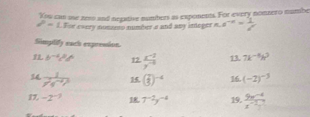 You can sne zeas and negative numbers as exponents. For every nonzero numbe
a^0=1.1 cm^2 r every nonzess number s and any integer . L a^(-n)= 1/a^n 
4 
Simpiify each expresion.
b^(-4)c^8d^9 13. 7k^(-8)h^3
12.  (x^(-2))/y^(-8) 
14  1/7^2q^(-8)ty^(10)  ( 2/3 )^-4 (-2)^-3
1
16 
17, -2^(-3)
7^(-2)y^(-4) 19.  (9x^(-4))/x^(-2) 