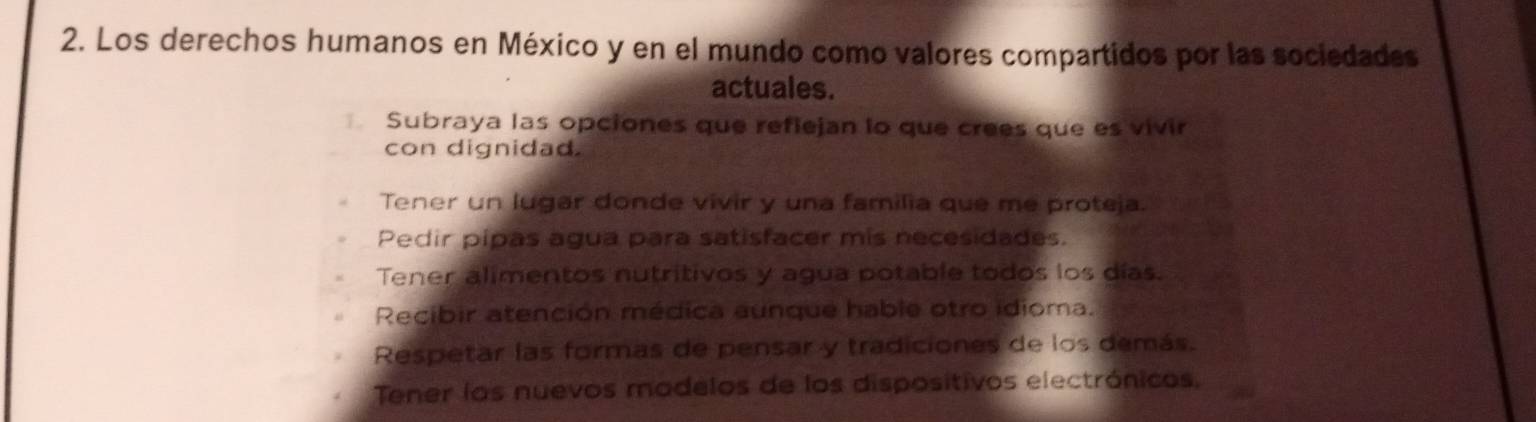 Los derechos humanos en México y en el mundo como valores compartidos por las sociedades
actuales.
Subraya las opciones que refiejan lo que crees que es vivir
con dignidad.
Tener un lugar donde vivir y una familia que me proteja.
Pedir pipas agua para satisfacer mis necesidades.
Tener alimentos nutritivos y agua potable todos los días.
Recibir atención médica aunque hable otro idioma.
Respetar las formas de pensar y tradiciones de los demás.
Tener los nuevos madelos de los dispositivos electrónicos,