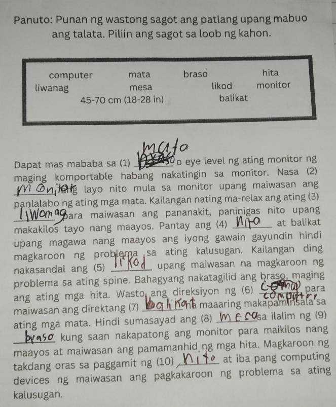 Panuto: Punan ng wastong sagot ang patlang upang mabuo 
ang talata. Piliin ang sagot sa loob ng kahon. 
Dapat mas mababa sa (1) _o eye level ng ating monitor ng 
maging komportable habang nakatingin sa monitor. Nasa (2) 
_ng layo nito mula sa monitor upang maiwasan ang 
panlalabo ng ating mga mata. Kailangan nating ma-relax ang ating (3) 
Bara maiwasan ang pananakit, paninigas nito upang 
makakilos tayo nang maayos. Pantay ang (4) _at balikat 
upang magawa nang maayos ang iyong gawain gayundin hindi 
magkaroon ng problema sa ating kalusugan. Kailangan ding 
nakasandal ang (5) _upang maiwasan na magkaroon ng 
problema sa ating spine. Bahagyang nakatagilid ang braso, maging 
ang ating mga hita. Wasto ang direksiyon ng (6) _para 
maiwasan ang direktang (7) _à maaaring makapaminsala sa 
ating mga mata. Hindi sumasayad ang (8) _sa ilalim ng (9) 
Z kung saan nakapatong ang monitor para maikilos nang 
_maayos at maiwasan ang pamamanhid ng mga hita. Magkaroon ng 
takdang oras sa paggamit ng (10) _at iba pang computing 
devices ng maiwasan ang pagkakaroon ng problema sa ating 
kalusugan.