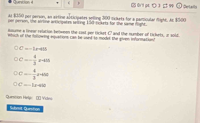 [ 0/1 pt つ3 。 99 ⓘ Details
At $350 per person, an airline abticipates selling 300 tickets for a particular flight. At $500
per person, the airline anticipates selling 150 tickets for the same flight.
Assume a linear relation between the cost per ticket O and the number of tickets, x sold.
Which of the following equations can be used to model the given information?
C=-1x+655
C=- 4/3 x+655
C=- 4/3 x+650
C=-1x+650
Question Help: * Vídeo
Submit Question