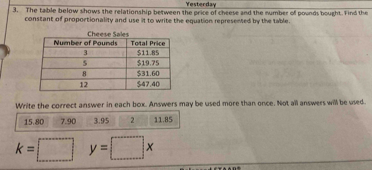 Yesterday 
3. The table below shows the relationship between the price of cheese and the number of pounds bought. Find the 
constant of proportionality and use it to write the equation represented by the table. 
Write the correct answer in each box. Answers may be used more than once. Not all answers will be used.
15.80 7.90 3.95 2 11.85
k=□ y=□ x