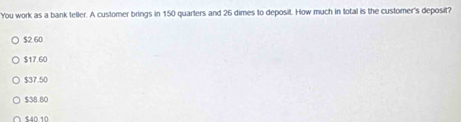 You work as a bank teller. A customer brings in 150 quarters and 26 dimes to deposit. How much in total is the customer's deposit?
$260
$17.60
$37.50
$38.80
$40.10