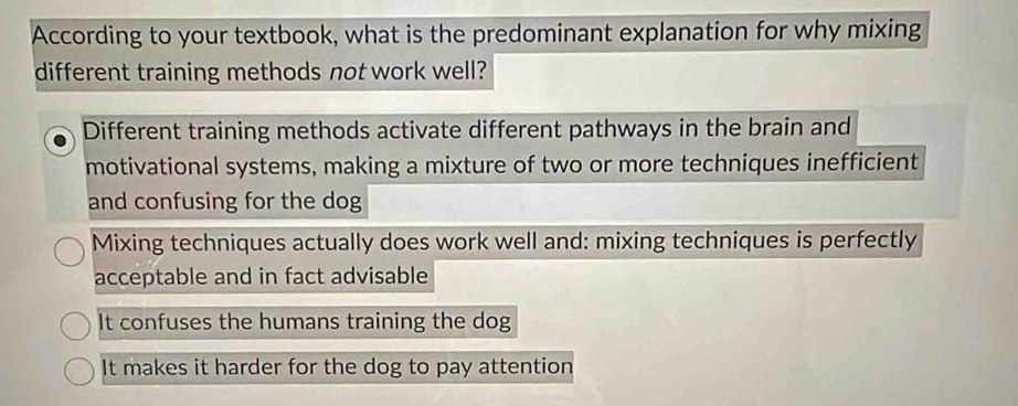 According to your textbook, what is the predominant explanation for why mixing
different training methods not work well?
Different training methods activate different pathways in the brain and
motivational systems, making a mixture of two or more techniques inefficient
and confusing for the dog
Mixing techniques actually does work well and: mixing techniques is perfectly
acceptable and in fact advisable
It confuses the humans training the dog
It makes it harder for the dog to pay attention