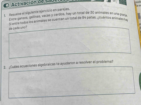 Activación de sabeio 
nod 
le e 
1. Resuelve el siguiente ejercicio en parejas. 
Entre gansos, gallinas, vacas y cerdos, hay un total de 30 animales en una granja. 
Si entre todos los animales se cuentan un total de 84 patas, ¿cuántos animales hay 
de cada uno? 
2. ¿Cuáles ecuaciones algebraicas te ayudaron a resolver el problema?