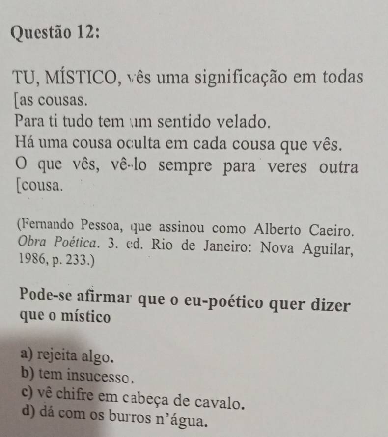 TU, MÍSTICO, vês uma significação em todas
[as cousas.
Para ti tudo tem m sentido velado.
Há uma cousa oculta em cada cousa que vês.
O que vês, vê-lo sempre para veres outra
[cousa.
(Fernando Pessoa, que assinou como Alberto Caeiro.
Obra Poética. 3. cd. Rio de Janeiro: Nova Aguilar,
1986, p. 233.)
Pode-se afirmar que o eu-poético quer dizer
que o místico
a) rejeita algo.
b) tem insucesso .
c) vê chifre em cabeça de cavalo.
d) dá com os burros n'água.