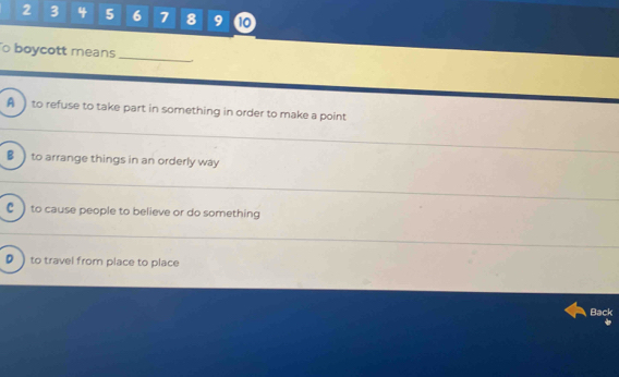 2 3 4 5 6 7 8 9 10
o boycott means_
A ) to refuse to take part in something in order to make a point
B )to arrange things in an orderly way
C ) to cause people to believe or do something
D ) to travel from place to place
Back