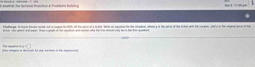 TH GRADE S - CIMM - 7 - 238 
our 
2; MathXI, for School: Practice & Problern Solving Dec 4 - 11:59 pm i 
Challenge. A movie theator sords out a coupon for 167% 5 off the pice of a ticket. Wite an eguation for the situation, where y is the price of the Sicket with the coupon, and i is the orginal pice of the 
sicluet. Uue pencit and paper. Draw a graph of the equation and erplais why the time should only be in the first quadirant. 
The eguation is y=□
(Use integers or decieals for any numbers in the expression)