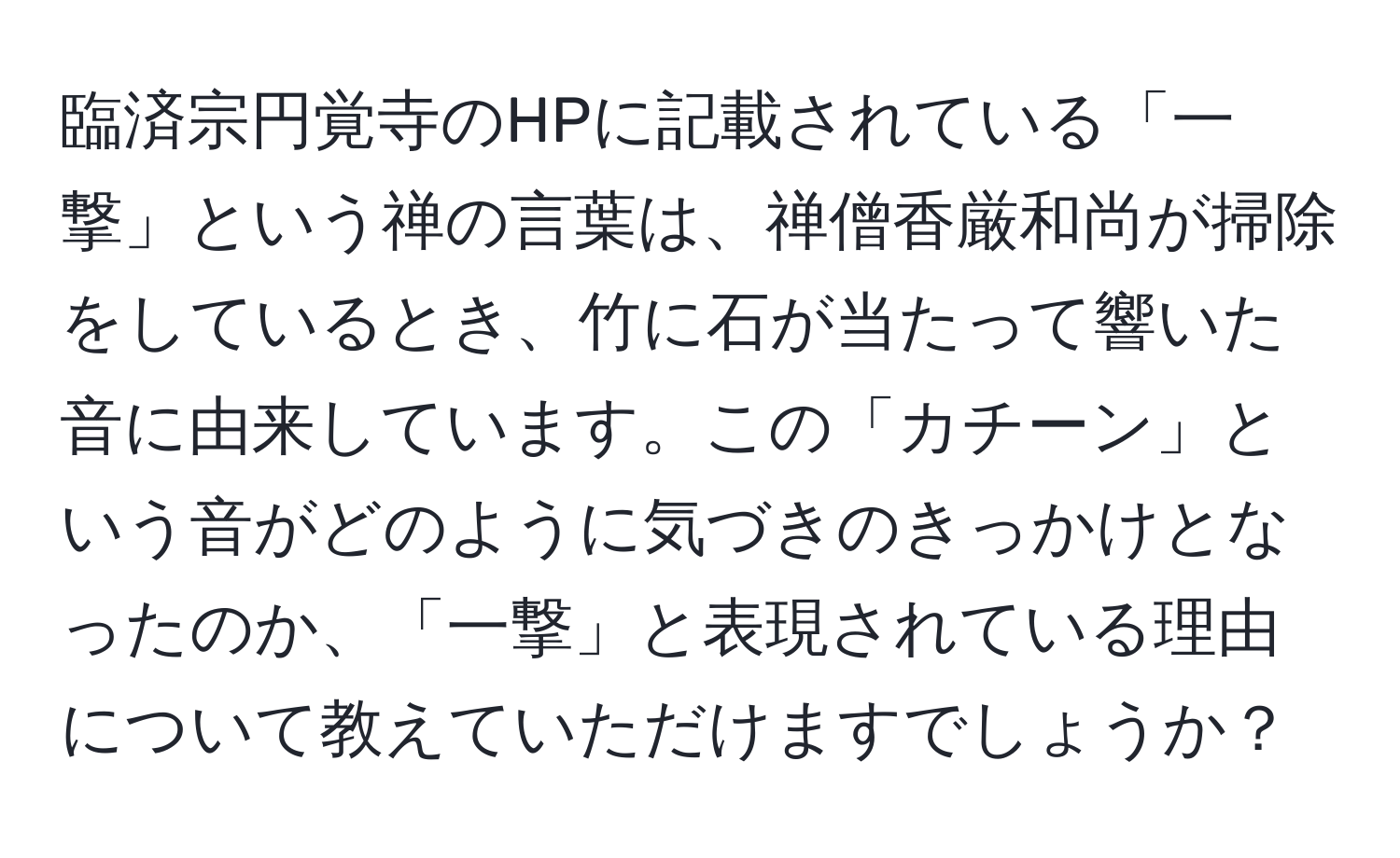 臨済宗円覚寺のHPに記載されている「一撃」という禅の言葉は、禅僧香厳和尚が掃除をしているとき、竹に石が当たって響いた音に由来しています。この「カチーン」という音がどのように気づきのきっかけとなったのか、「一撃」と表現されている理由について教えていただけますでしょうか？