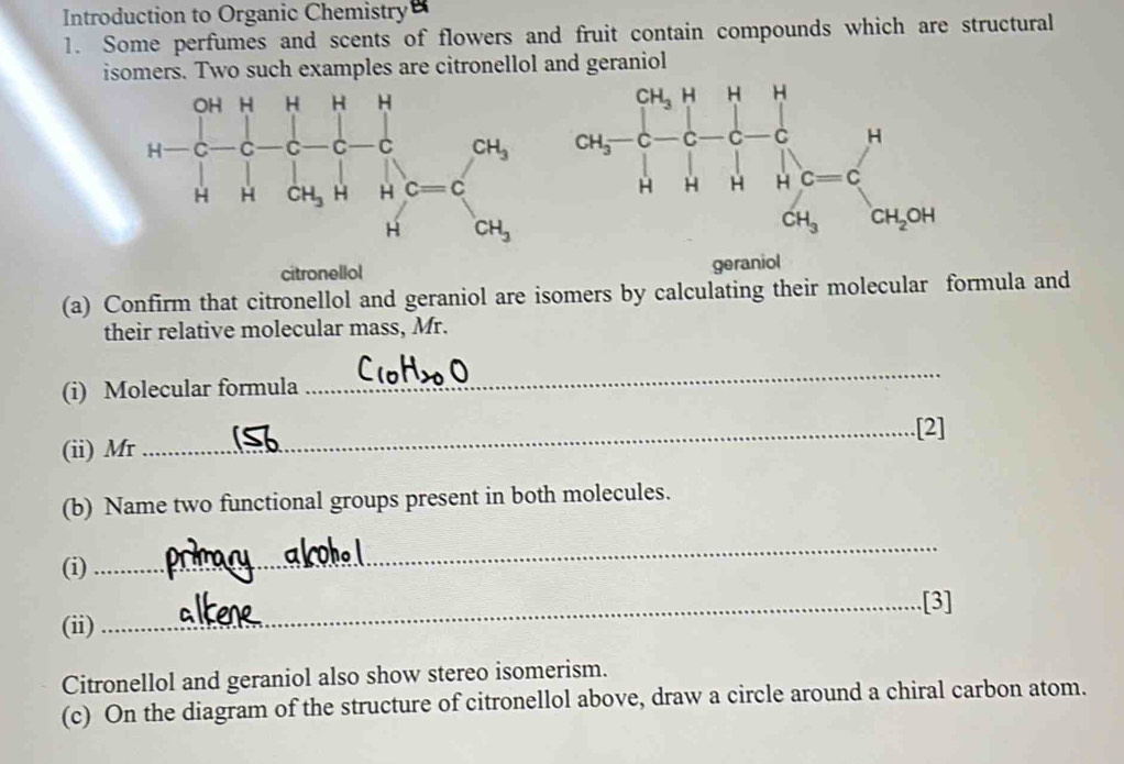 Introduction to Organic Chemistry
1. Some perfumes and scents of flowers and fruit contain compounds which are structural
isomers. Two such examples are citronellol and geraniol
citronellol
geraniol
(a) Confirm that citronellol and geraniol are isomers by calculating their molecular formula and
their relative molecular mass, Mr.
(i) Molecular formula
_
(ii) Mr _.[2]
(b) Name two functional groups present in both molecules.
(i)
_
_.[3]
(ii)
Citronellol and geraniol also show stereo isomerism.
(c) On the diagram of the structure of citronellol above, draw a circle around a chiral carbon atom.