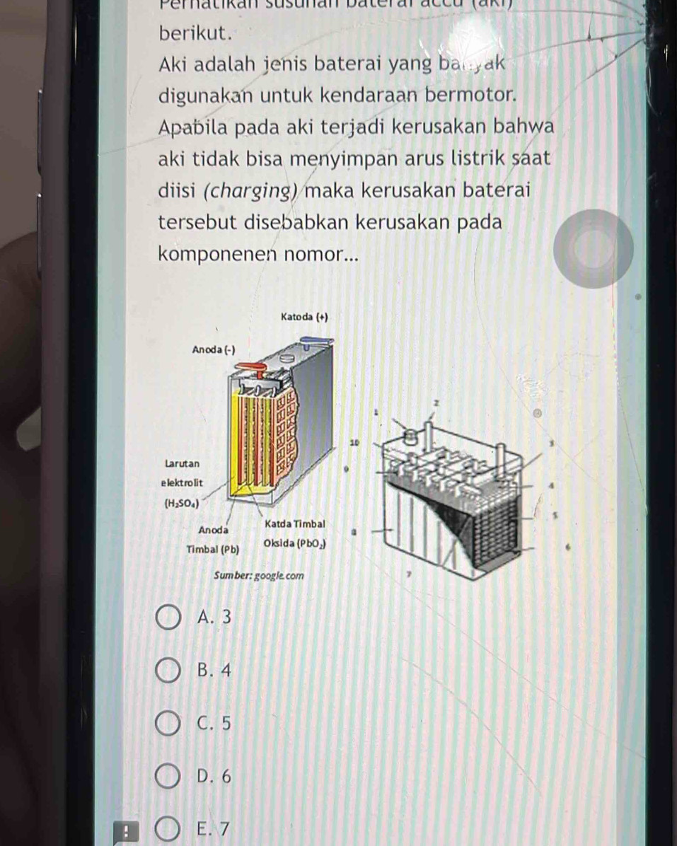 Perhatikan susunan baterar accu (aki)
berikut.
Aki adalah jenis baterai yang banyak
digunakan untuk kendaraan bermotor.
Apabila pada aki terjadi kerusakan bahwa
aki tidak bisa menyimpan arus listrik saat
diisi (charging) maka kerusakan baterai
tersebut disebabkan kerusakan pada
komponenen nomor...
z
0
,
A. 3
B. 4
C. 5
D. 6! E. 7