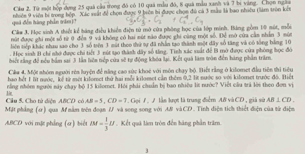 Từ một hộp dựng 25 quả cầu trong đó có 10 quả mầu đỏ, 8 quả mẫu xanh và 7 bi vàng. Chọn ngau
nhiên 9 viên bi trong hộp. Xác suất đề chọn được 9 biên bi được chọn đủ cả 3 mẫu là bao nhiêu (làm tròn kết
quả đến hàng phần trăm)?
Câu 3. Học sinh A thiết kế bảng điều khiển điện tử mở cửa phòng học của lớp mình. Bảng gồm 10 nút, mỗi
nút được ghi một số từ 0 đến 9 và không có hai nút nào được ghi cùng một số. Để mở cửa cần nhấn 3 nút
liên tiếp khác nhau sao cho 3 số trên 3 nút theo thứ tự đã nhấn tạo thành một dãy số tăng và có tổng bằng 10
. Học sinh B chỉ nhớ được chỉ tiết 3 nút tạo thành dãy số tăng. Tính xác suất để B mở được cửa phòng học đó
biết rằng đề nếu bắm sai 3 lần liên tiếp cửa sẽ tự động khóa lại. Kết quả làm tròn đến hàng phần trăm.
Câu 4. Một nhóm người rên luyện đề nâng cao sức khoẻ với môn chạy bộ. Biết rằng ở kilomet đầu tiên thì tiêu
hao hết 1 lít nước, kể từ mét kilomet thứ hai mỗi kilomet cần thêm 0,2 lít nước so với kilomet trước đó. Biết
rằng nhóm người này chạy bộ 15 kilomet. Hỏi phải chuẩn bị bao nhiêu lít nước? Viết câu trả lời theo đơn vị
lit.
Câu 5. Cho tử diện ABCD có AB=5,CD=7.  Gọi 7 , J lần lượt là trung điểm AB vàCD , giả sử AB⊥ CD.
Mặt phẳng (α) qua Mnằm trên đoạn /J và song song với AB vàCD. Tính diện tích thiết diện của tứ diện
ABCD với mặt phẳng (α) biết IM= 1/3 IJ. Kết quâ lâm tròn đến hàng phần trăm.
3