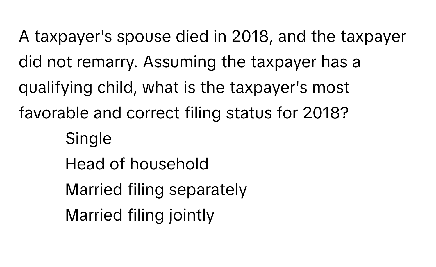 A taxpayer's spouse died in 2018, and the taxpayer did not remarry.  Assuming the taxpayer has a qualifying child, what is the taxpayer's most favorable and correct filing status for 2018?

1) Single
2) Head of household
3) Married filing separately
4) Married filing jointly