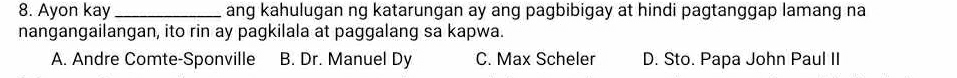 Ayon kay _ang kahulugan ng katarungan ay ang pagbibigay at hindi pagtanggap lamang na
nangangailangan, ito rin ay pagkilala at paggalang sa kapwa.
A. Andre Comte-Sponville B. Dr. Manuel Dy C. Max Scheler D. Sto. Papa John Paul II