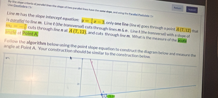 Use GeoGebra ( 
tly the slope criteria of parallel lines the slope of two parallel lines have the same slope, and using the Parallel Postulate 
Return Saet 
Line m has the slope intercept equation: y= 1/5 x-3 , only one line (line n) goes through a point A(7,12) that 
o line m. Line t (the transversal) cuts through lines m & n. Line t (the transversal) with a slope of 
angle at Point A.
m_t=- 7/5  cuts through line n at A(7,12) , and cuts through line m. What is the measure of the acute 
Follow the algorithm below using the point slope equation to construct the diagram below and measure the 
angle at Point A. Your construction should be similar to the construction below. 
In 
25
20
A