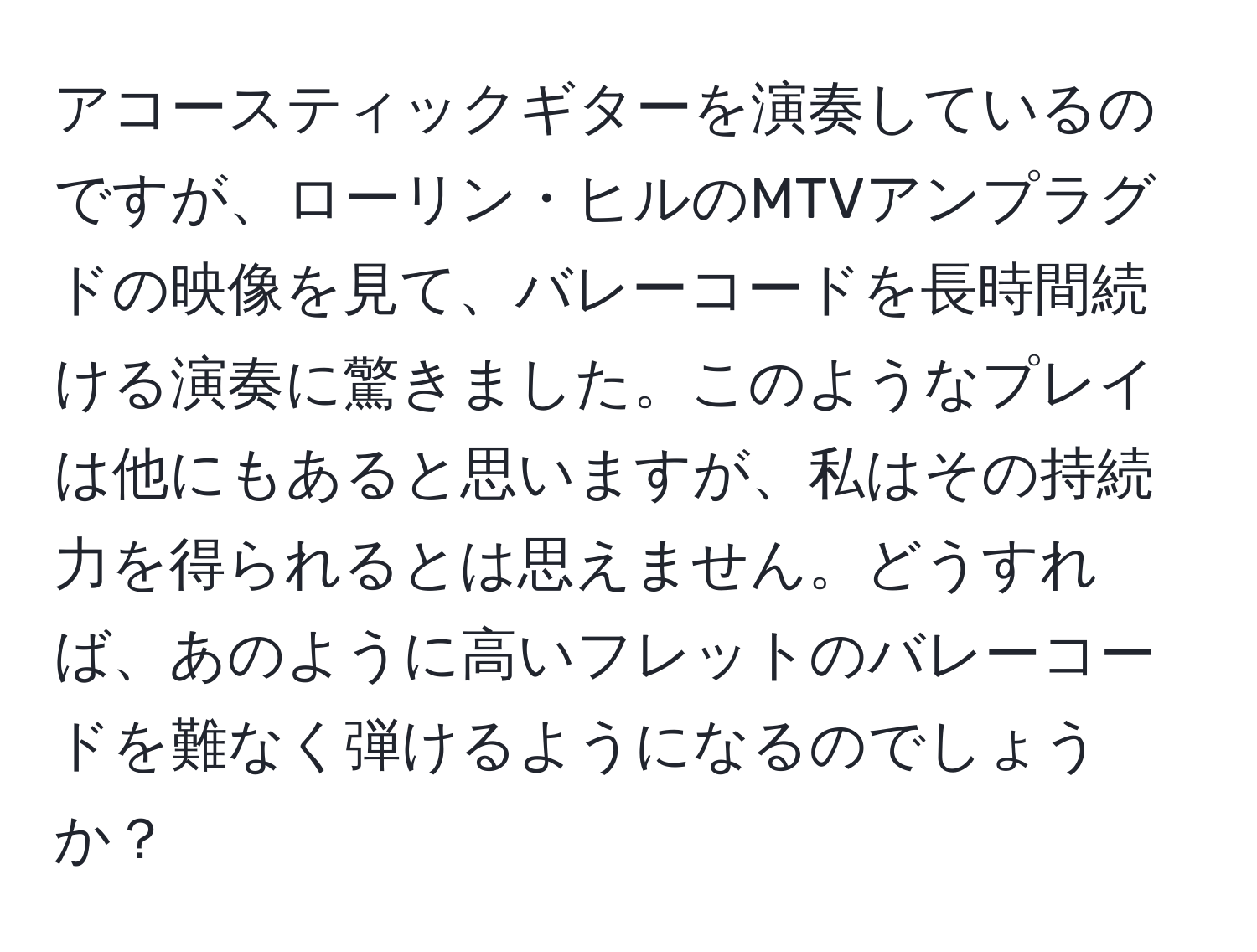 アコースティックギターを演奏しているのですが、ローリン・ヒルのMTVアンプラグドの映像を見て、バレーコードを長時間続ける演奏に驚きました。このようなプレイは他にもあると思いますが、私はその持続力を得られるとは思えません。どうすれば、あのように高いフレットのバレーコードを難なく弾けるようになるのでしょうか？