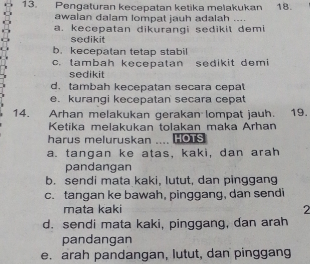 Pengaturan kecepatan ketika melakukan 18.
awalan dalam lompat jauh adalah ....
a. kecepatan dikurangi sedikit demi
sedikit
b. kecepatan tetap stabil
c. tambah kecepatan sedikit demi
sedikit
d. tambah kecepatan secara cepat
e. kurangi kecepatan secara cepat
14. Arhan melakukan gerakan lompat jauh. 19.
Ketika melakukan tolakan maka Arhan
harus meluruskan ….. HOTS
a. tangan ke atas, kaki, dan arah
pandangan
b. sendi mata kaki, lutut, dan pinggang
c. tangan ke bawah, pinggang, dan sendi
mata kaki 2
d. sendi mata kaki, pinggang, dan arah
pandangan
e. arah pandangan, lutut, dan pinggang