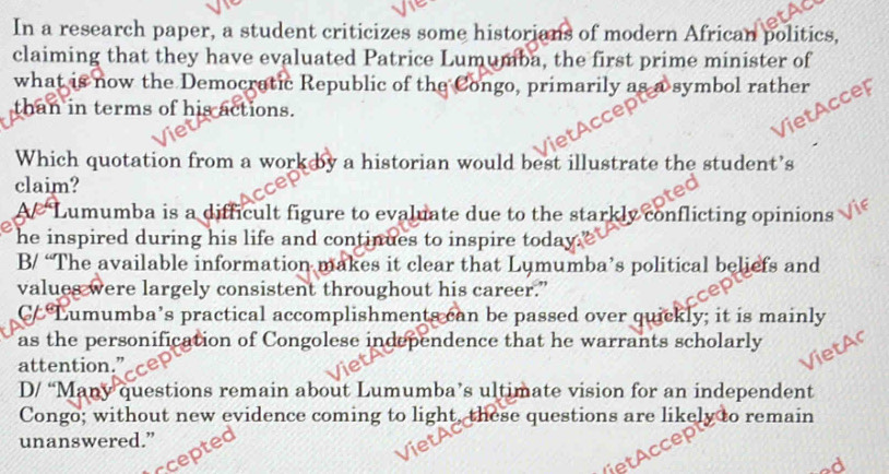 In a research paper, a student criticizes some historians of modern African politics,
claiming that they have evaluated Patrice Lumumba, the first prime minister of
what is now the Democratic Republic of the Congo, primarily as a symbol rather
than in terms of his actions.
Accep
Which quotation from a work by a historian would best illustrate the student’s
claim?
Lumumba is a difficult figure to evaluate due to the starkly conflicting opinions
e he inspired during his life and continues to inspire today .
B/ “The available information makes it clear that Lumumba’s political beliefs and
values were largely consistent throughout his career.”
CC Lumumba’s practical accomplishments can be passed over quickly; it is mainly
as the personification of Congolese independence that he warrants scholarly
attention.”_
D/ “Many questions remain about Lumumba’s ultimate vision for an independent
Congo; without new evidence coming to light, these questions are likely to remain
unanswered.”
pte