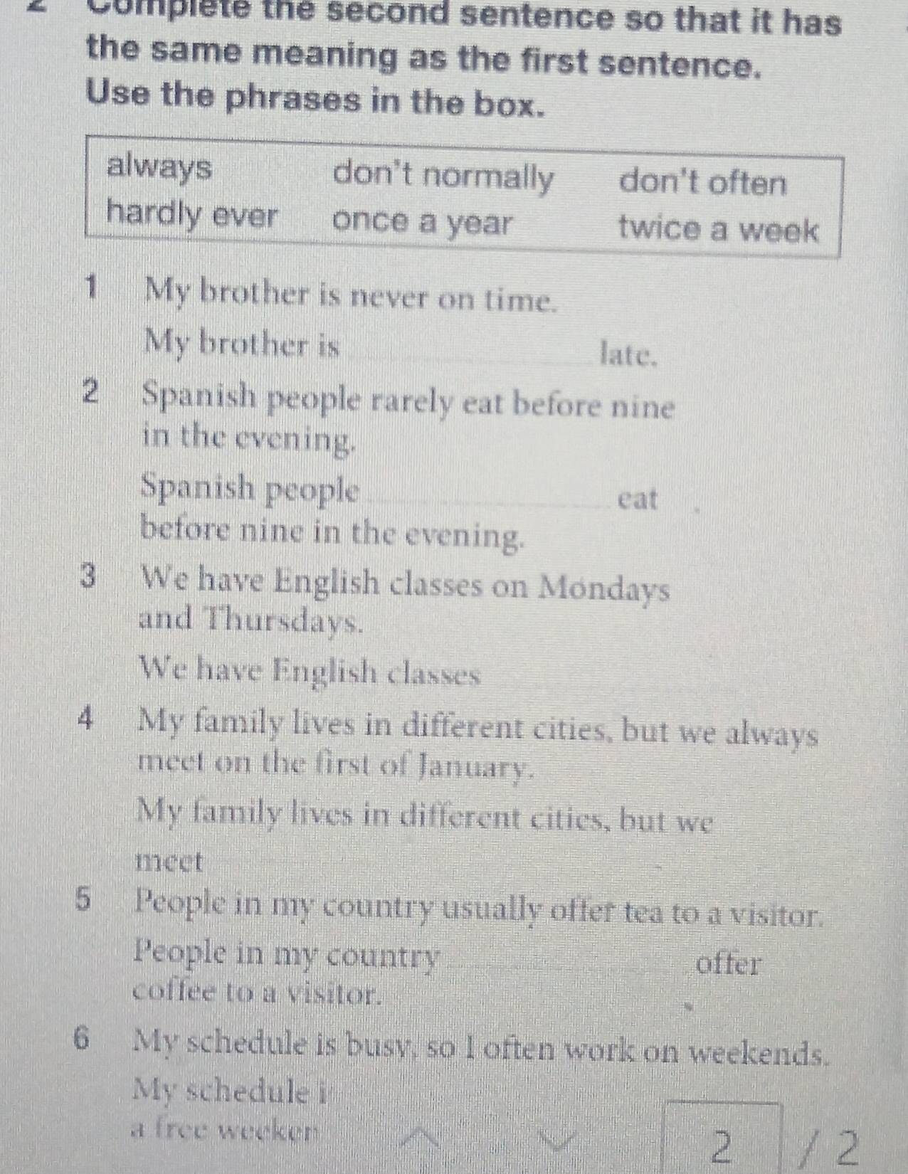 Complete the second sentence so that it has
the same meaning as the first sentence.
Use the phrases in the box.
always don't normally don't often
hardly ever once a year twice a week
1 My brother is never on time.
My brother is_ late.
2 Spanish people rarely eat before nine
in the evening.
Spanish people_ eat
before nine in the evening.
3 We have English classes on Mondays
and Thursdays.
We have English classes
4 My family lives in different cities, but we always
meet on the first of January.
My family lives in different cities, but we
meet
5 People in my country usually offer tea to a visitor.
People in my country _offer
coffee to a visitor.
6 My schedule is busy, so 1 often work on weekends.
My schedule i
a free weeken
2 / 2