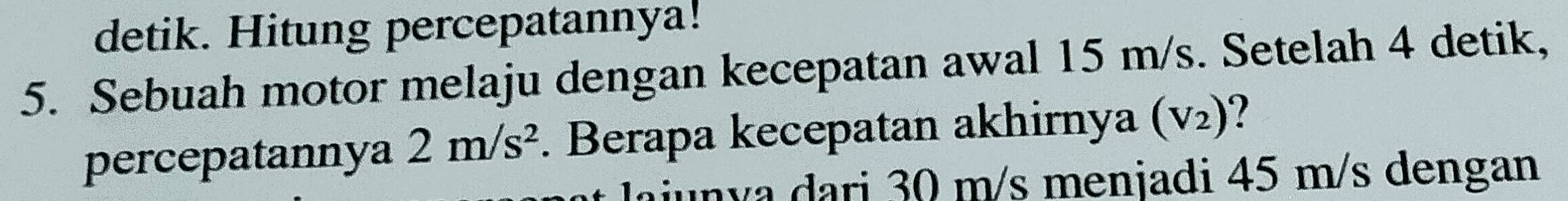 detik. Hitung percepatannya! 
5. Sebuah motor melaju dengan kecepatan awal 15 m/s. Setelah 4 detik, 
percepatannya 2m/s^2. Berapa kecepatan akhirnya (V_2)
Jajunya dari 30 m/s menjadi 45 m/s dengan