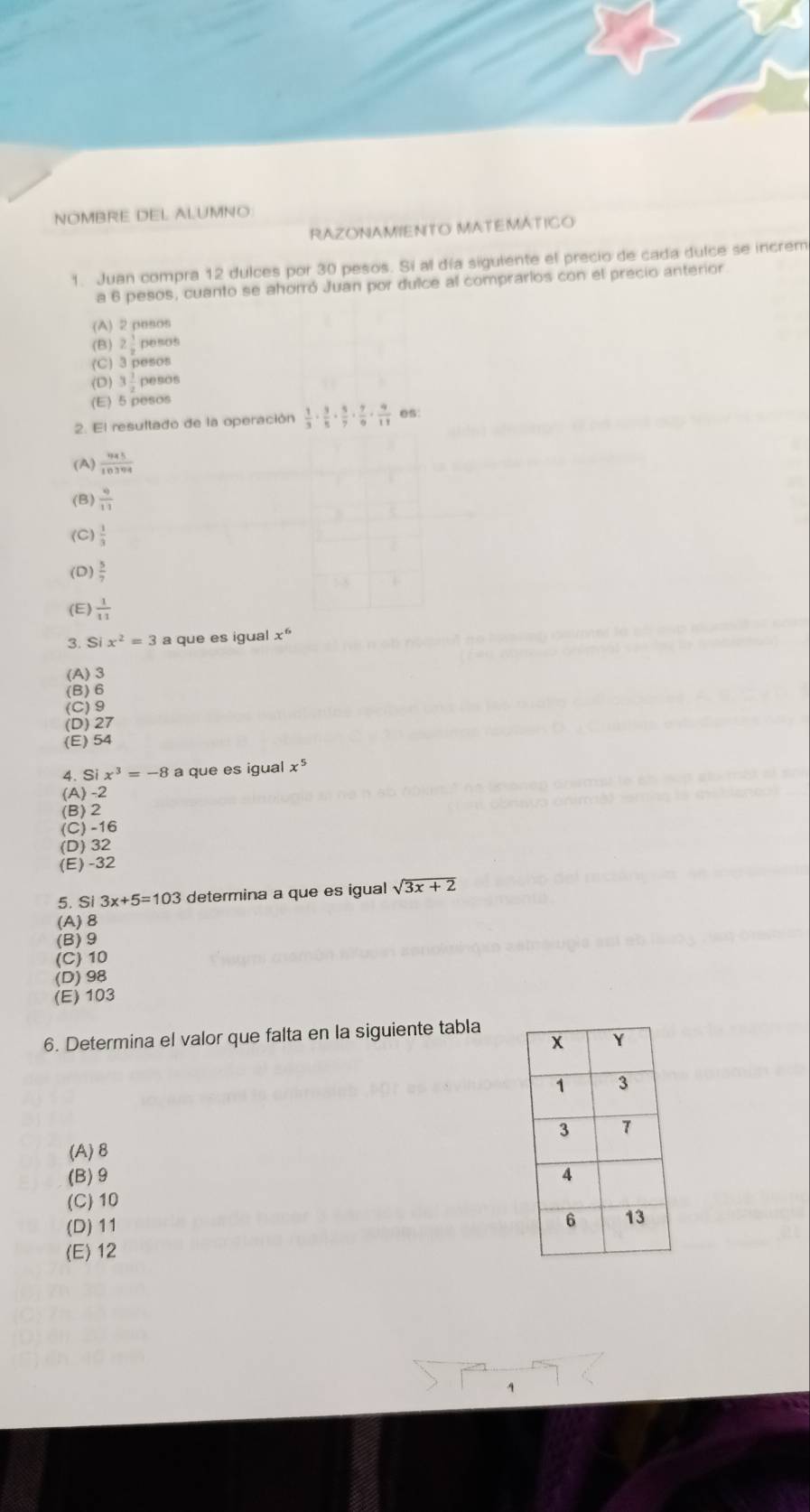 NOMBRE DEL ALUMNO
RAZONAMIENTO MATEMÁTICO
1. Juan compra 12 dulces por 30 pesos. Si al día sigulente el precio de cada dulce se increm
a 6 pesos, cuanto se ahorró Juan por dulce al comprarlos con el precio anterior.
(A) 2 pesos
(B) 2 1/2  pesos
(C) 3 pesos
(D) 3 1/2  pesos
(E) 5 pesos
2. El resultado de la operación  1/3 ·  3/5 ·  5/7 ·  7/9 ·  9/11  es:
(A)  945/10394 
(B)  9/11 
(C)  1/3 
(D  5/7 
(E)  1/11 
3. S x^2=3 a que es igual x^6
(A) 3
(B) 6
(C) 9
(D) 27
(E) 54
4. Si x^3=-8 a que es igual x^5
(A) -2
(B) 2
(C) -16
(D) 32
(E) -32
5. Si 3x+5=103 determina a que es igual sqrt(3x+2)
(A) 8
(B) 9
(C) 10
(D) 98
(E) 103
6. Determina el valor que falta en la siguiente tabla
(A) 8
(B) 9
(C) 10
(D) 11
(E) 12