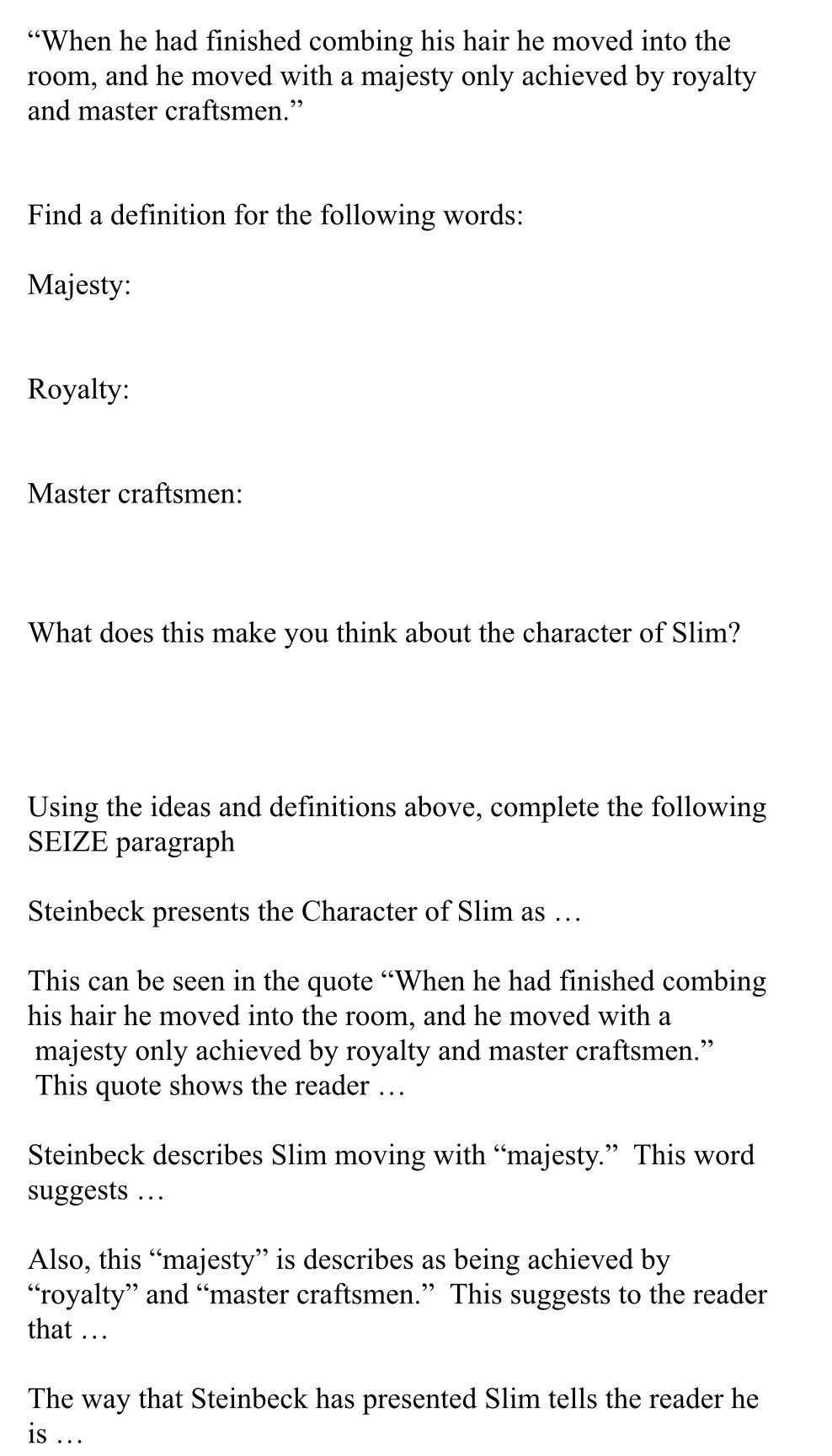 “When he had finished combing his hair he moved into the 
room, and he moved with a majesty only achieved by royalty 
and master craftsmen.” 
Find a definition for the following words: 
Majesty: 
Royalty: 
Master craftsmen: 
What does this make you think about the character of Slim? 
Using the ideas and definitions above, complete the following 
SEIZE paragraph 
Steinbeck presents the Character of Slim as … 
This can be seen in the quote “When he had finished combing 
his hair he moved into the room, and he moved with a 
majesty only achieved by royalty and master craftsmen.” 
This quote shows the reader … 
Steinbeck describes Slim moving with “majesty.” This word 
suggests … 
Also, this “majesty” is describes as being achieved by 
“royalty” and “master craftsmen.” This suggests to the reader 
that … 
The way that Steinbeck has presented Slim tells the reader he 
is .