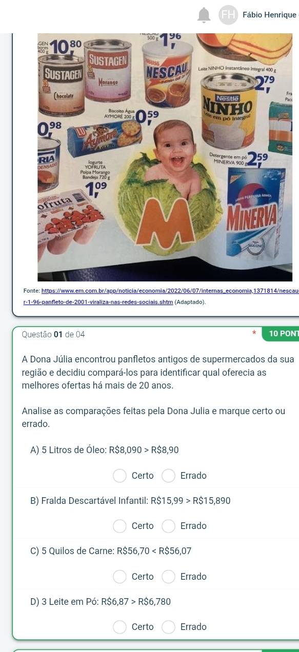 FH Fábio Henrique
Fonte: https://www.em.com.br/app/noticia/economia/2022/06/07/internas_economia,1371814/nescau
r-1-96-panfleto-de-2001-viraliza-nas-redes-sociais.shtm (Adaptado).
Questão 01 de 04 * 10 PON
A Dona Júlia encontrou panfletos antigos de supermercados da sua
região e decidiu compará-los para identificar qual oferecia as
melhores ofertas há mais de 20 anos.
Analise as comparações feitas pela Dona Julia e marque certo ou
errado.
A) 5 Litros de Óleo: R$8,090>R$8,90
Certo Errado
B) Fralda Descartável Infantil: R$15,99>R$15,890
Certo Errado
C) 5 Quilos de Carne: R$56,70
Certo Errado
D) 3 Leite em Pdot 0:R$6,87>R$6,780
Certo Errado