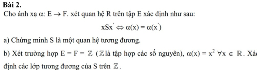 Cho ánh xạ α: Eto F. xét quan hệ R trên tập E xác định như sau:
xSx'Leftrightarrow alpha (x)=alpha (x')
a) Chứng minh S là một quan hệ tương đương. 
b) Xét trường hợp E=F=Z (Z là tập hợp các số nguyên), alpha (x)=x^2forall x∈ R. Xá 
định các lớp tương đương của S trên Z.