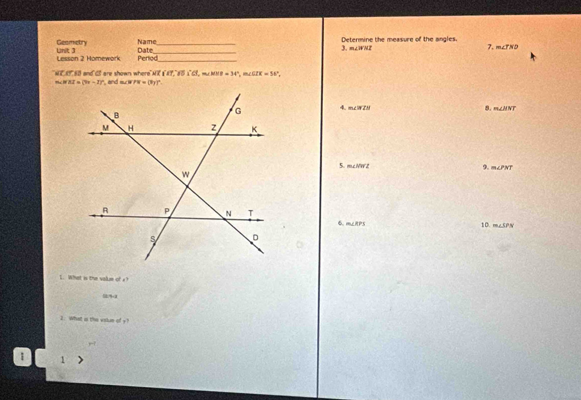 Geametry Name Determine the measure of the angles.
Unit 3 Date _3. m∠ WHZ 7. m∠ TND
Lesson 2 Homework Period_
NK ST50 and a are shown where NX (widehat RT,vector BD)^circ GS, m∠ MHB=34°, m∠ GZK=56°, 
mco MZ=(9x-2)^circ  and m∠ WPN=(8y)^circ . 
8.
4. m∠ WZH m∠ HNT
5. m∠ HWZ 9. m∠ PNT
6. m∠ RPS 10. m∠ SPN
1. What is the value of x?
SB7X
2. What is the value of y?
r-2
1 1