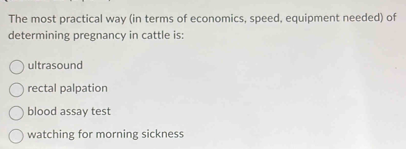 The most practical way (in terms of economics, speed, equipment needed) of
determining pregnancy in cattle is:
ultrasound
rectal palpation
blood assay test
watching for morning sickness