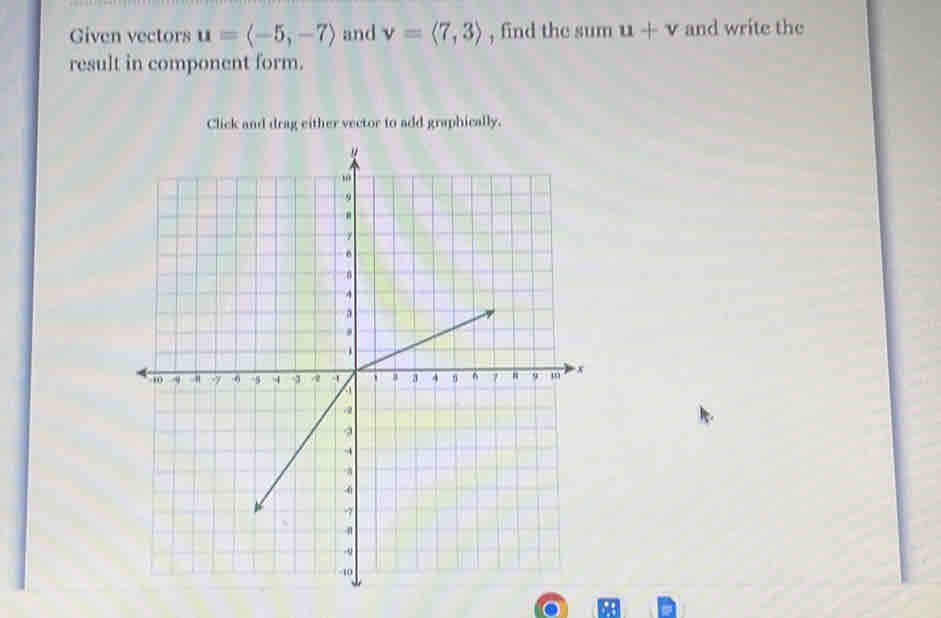 Given vectors u=langle -5,-7rangle and v=langle 7,3rangle , find the sum u+v and write the 
result in component form. 
Click and drag either vector to add graphically.