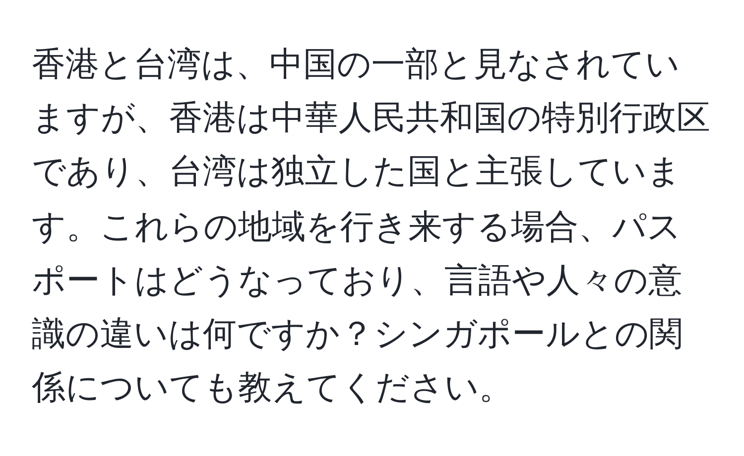 香港と台湾は、中国の一部と見なされていますが、香港は中華人民共和国の特別行政区であり、台湾は独立した国と主張しています。これらの地域を行き来する場合、パスポートはどうなっており、言語や人々の意識の違いは何ですか？シンガポールとの関係についても教えてください。