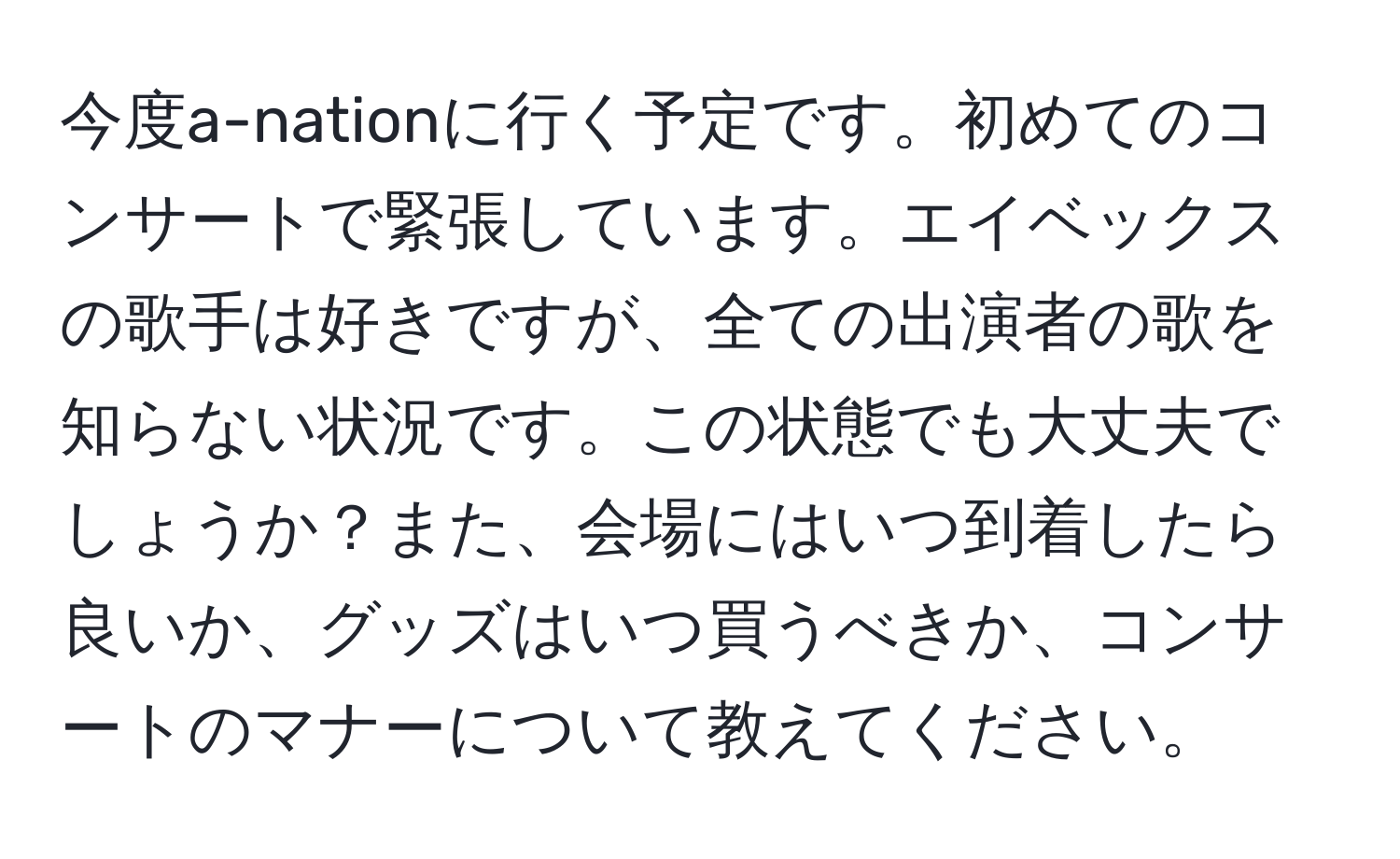 今度a-nationに行く予定です。初めてのコンサートで緊張しています。エイベックスの歌手は好きですが、全ての出演者の歌を知らない状況です。この状態でも大丈夫でしょうか？また、会場にはいつ到着したら良いか、グッズはいつ買うべきか、コンサートのマナーについて教えてください。