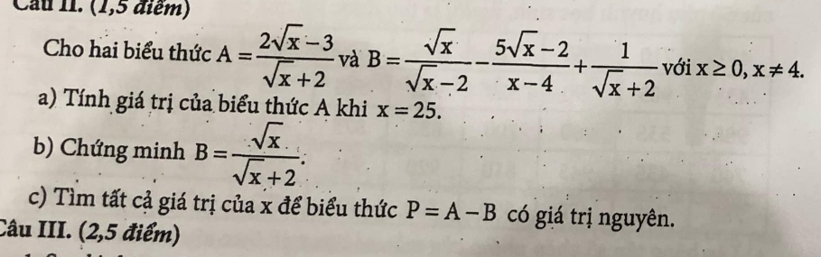 Cau II. (1,5 điểm) 
Cho hai biểu thức A= (2sqrt(x)-3)/sqrt(x)+2  và B= sqrt(x)/sqrt(x)-2 - (5sqrt(x)-2)/x-4 + 1/sqrt(x)+2  với x≥ 0, x!= 4. 
a) Tính giá trị của biểu thức A khi x=25. 
b) Chứng minh B= sqrt(x)/sqrt(x)+2 . 
c) Tìm tất cả giá trị của x để biểu thức P=A-B có giá trị nguyên. 
Câu III. (2,5 điểm)