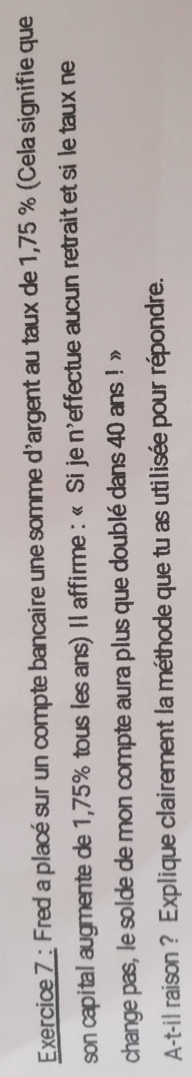 Fred a placé sur un compte bancaire une somme d'argent au taux de 1,75 % (Cela signifie que 
son capital augmente de 1,75% tous les ans) Il affirme : « Sije n'effectue aucun retrait et si le taux ne 
change pas, le solde de mon compte aura plus que doublé dans 40 ans ! » 
A-t-il raison ? Explique clairement la méthode que tu as utilisée pour répondre.