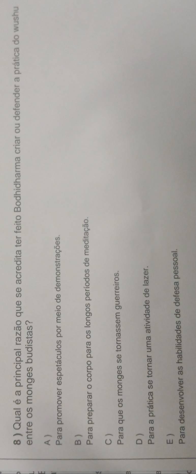 8 ) Qual é a principal razão que se acredita ter feito Bodhidharma criar ou defender a prática do wushu
entre os monges budistas?
A )
Para promover espetáculos por meio de demonstrações.
B )
Para preparar o corpo para os longos períodos de meditação.
C )
Para que os monges se tornassem guerreiros.
D )
Para a prática se tornar uma atividade de lazer.
E )
Para desenvolver as habilidades de defesa pessoal.
C