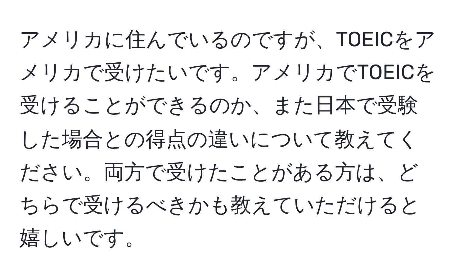 アメリカに住んでいるのですが、TOEICをアメリカで受けたいです。アメリカでTOEICを受けることができるのか、また日本で受験した場合との得点の違いについて教えてください。両方で受けたことがある方は、どちらで受けるべきかも教えていただけると嬉しいです。