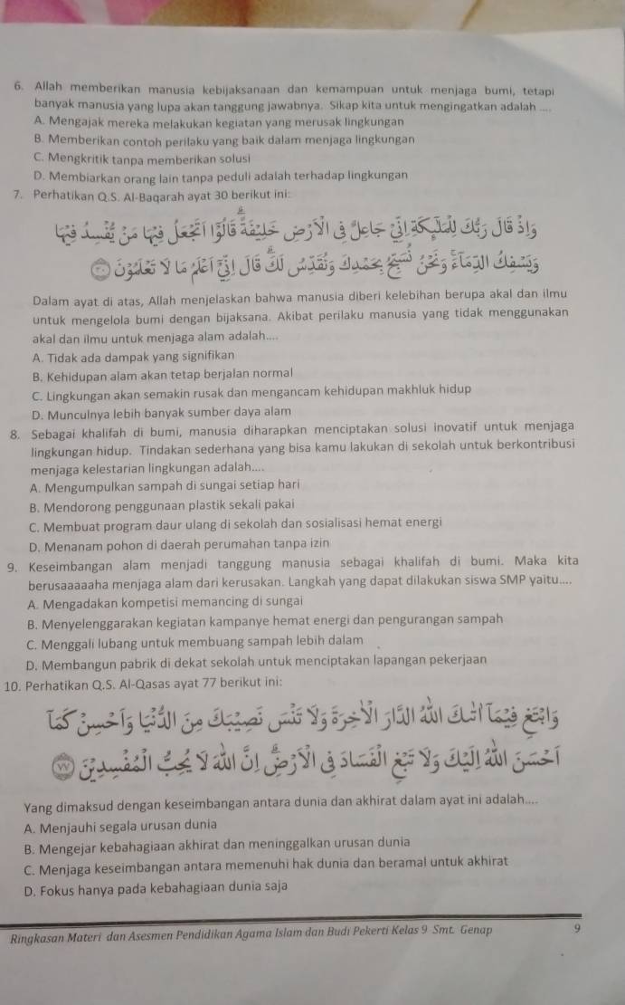 Allah memberikan manusia kebijaksanaan dan kemampuan untuk menjaga bumi, tetapi
banyak manusia yang lupa akan tanggung jawabnya. Sikap kita untuk mengingatkan adalah ....
A. Mengajak mereka melakukan kegiatan yang merusak lingkungan
B. Memberikan contoh perilaku yang baik dalam menjaga lingkungan
C. Mengkritik tanpa memberikan solusi
D. Membiarkan orang lain tanpa peduli adalah terhadap lingkungan
7. Perhatikan Q.S. Al-Baqarah ayat 30 berikut ini:
O Sps y l vet ậi Je Öi Ja16, đung guó gei, tgn deng
Dalam ayat di atas, Allah menjelaskan bahwa manusia diberi kelebihan berupa akal dan ilmu
untuk mengelola bumi dengan bijaksana. Akibat perilaku manusia yang tidak menggunakan
akal dan ilmu untuk menjaga alam adalah....
A. Tidak ada dampak yang signifikan
B. Kehidupan alam akan tetap berjalan normal
C. Lingkungan akan semakin rusak dan mengancam kehidupan makhluk hidup
D. Munculnya lebih banyak sumber daya alam
8. Sebagai khalifah di bumi, manusia diharapkan menciptakan solusi inovatif untuk menjaga
lingkungan hidup. Tindakan sederhana yang bisa kamu lakukan di sekolah untuk berkontribusi
menjaga kelestarian lingkungan adalah....
A. Mengumpulkan sampah di sungai setiap hari
B. Mendorong penggunaan plastik sekali pakai
C. Membuat program daur ulang di sekolah dan sosialisasi hemat energi
D. Menanam pohon di daerah perumahan tanpa izin
9. Keseimbangan alam menjadi tanggung manusia sebagai khalifah di bumi. Maka kita
berusaaaaaha menjaga alam dari kerusakan. Langkah yang dapat dilakukan siswa SMP yaitu....
A. Mengadakan kompetisi memancing di sungai
B. Menyelenggarakan kegiatan kampanye hemat energi dan pengurangan sampah
C. Menggali lubang untuk membuang sampah lebih dalam
D. Membangun pabrik di dekat sekolah untuk menciptakan lapangan pekerjaan
10. Perhatikan Q.S. Al-Qasas ayat 77 berikut ini:
Yang dimaksud dengan keseimbangan antara dunia dan akhirat dalam ayat ini adalah....
A. Menjauhi segala urusan dunia
B. Mengejar kebahagiaan akhirat dan meninggalkan urusan dunia
C. Menjaga keseimbangan antara memenuhi hak dunia dan beramal untuk akhirat
D. Fokus hanya pada kebahagiaan dunia saja
Ringkasan Materi dan Asesmen Pendidikan Agama Islam dan Budi Pekerti Kelas 9 Smt. Genap 9