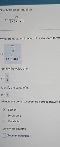 Graph the polar equation.
r= 20/9+5cos θ  
Write the equation in one of the standard forms
r=frac  20/9 1+ 5/9 cos θ 
Identify the value of e.
e= 5/9 
Identify the value of p.
p=4
ldentify the conic. Choose the correct answer b
Ellipse
Hyperbola
Parabola
Identify the directrix.
(Type an equation.)