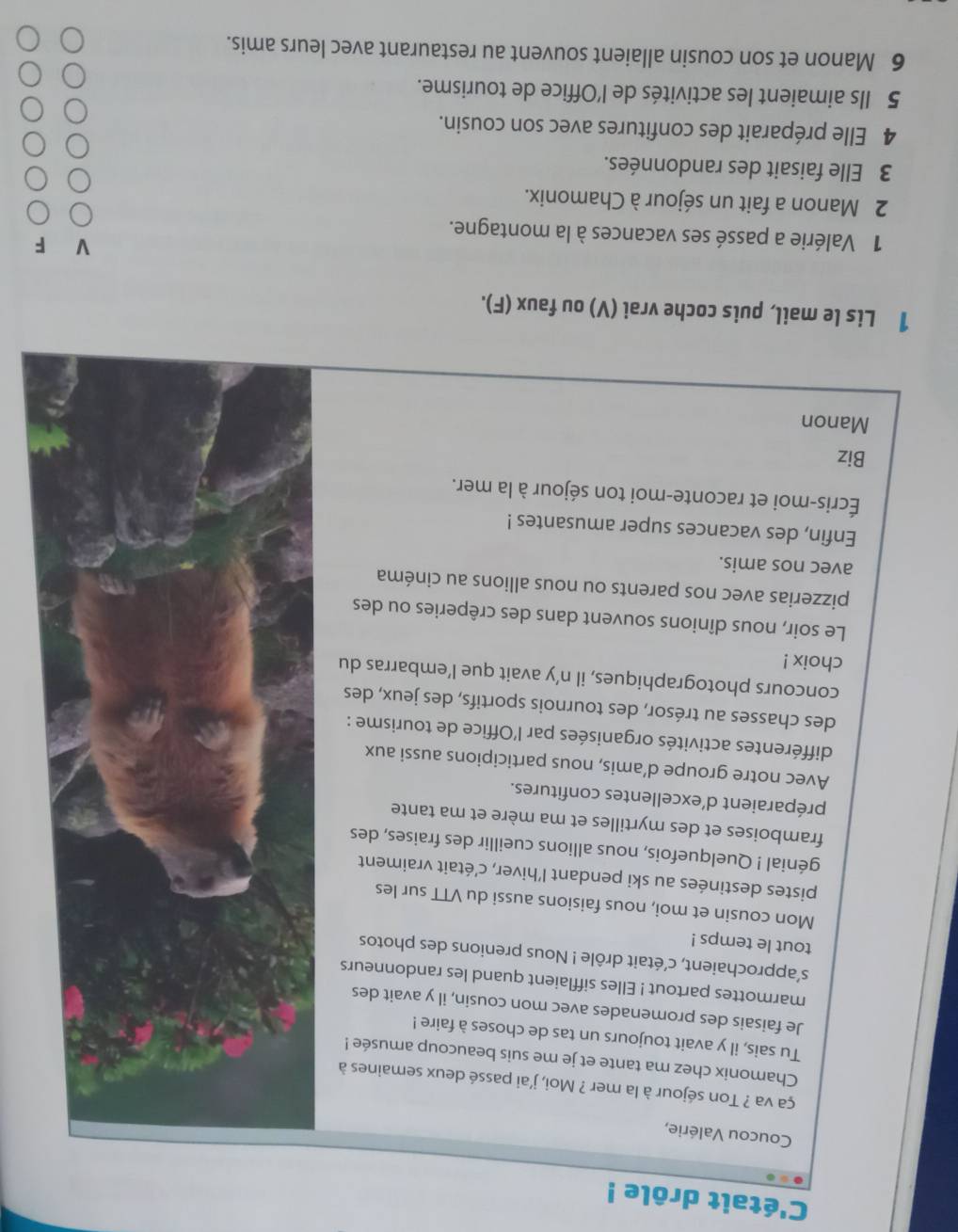 C'était drôle !
Coucou Valérie,
ça va ? Ton séjour à la mer ? Moi, j'ai passé deux semaines à
Chamonix chez ma tante et je me suis beaucoup amusée !
Tu sais, il y avait toujours un tas de choses à faire !
Je faisais des promenades avec mon cousin, il y avait des
marmottes partout ! Elles sifflaient quand les randonneurs
s'approchaient, c'était drôle ! Nous prenions des photos
tout le temps !
Mon cousin et moi, nous faisions aussi du VTT sur les
pistes destinées au ski pendant l’hiver, c’était vraiment
génial ! Quelquefois, nous allions cueillir des fraises, des
framboises et des myrtilles et ma mère et ma tante
préparaient d’excellentes confitures.
Avec notre groupe d’amis, nous participions aussi aux
différentes activités organisées par l'Office de tourisme :
des chasses au trésor, des tournois sportifs, des jeux, des
concours photographiques, il n’y avait que l’embarras du
choix !
Le soir, nous dînions souvent dans des crêperies ou des
pizzerias avec nos parents ou nous allions au cinéma
avec nos amis.
Enfin, des vacances super amusantes !
Écris-moi et raconte-moi ton séjour à la mer.
Biz
Manon
1 Lis le mail, puis coche vrai (V) ou faux (F).
F
1 Valérie a passé ses vacances à la montagne.
2 Manon a fait un séjour à Chamonix.
3 Elle faisait des randonnées.
4 Elle préparait des confitures avec son cousin.
5 Ils aimaient les activités de l'Office de tourisme.
6 Manon et son cousin allaient souvent au restaurant avec leurs amis.