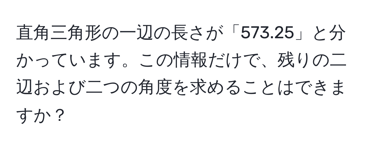 直角三角形の一辺の長さが「573.25」と分かっています。この情報だけで、残りの二辺および二つの角度を求めることはできますか？