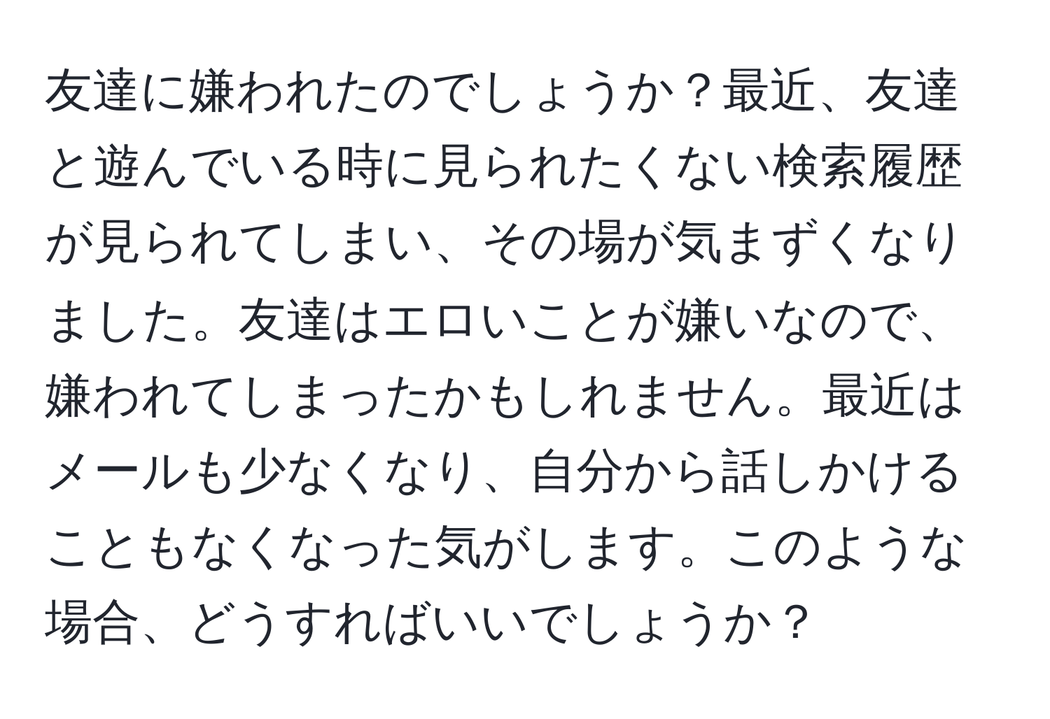 友達に嫌われたのでしょうか？最近、友達と遊んでいる時に見られたくない検索履歴が見られてしまい、その場が気まずくなりました。友達はエロいことが嫌いなので、嫌われてしまったかもしれません。最近はメールも少なくなり、自分から話しかけることもなくなった気がします。このような場合、どうすればいいでしょうか？