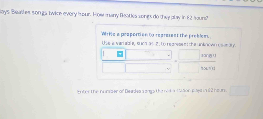 lays Beatles songs twice every hour. How many Beatles songs do they play in 82 hours? 
Write a proportion to represent the problem. 
Use a variable, such as Z, to represent the unknown quantity.
 □ □ /□ □ □  = □ song(s)/□ hour(s) 
Enter the number of Beatles songs the radio station plays in 82 hours. □