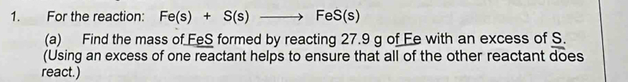 For the reaction: Fe(s)+S(s)to FeS(s)
(a) Find the mass of FeS formed by reacting 27.9 g of Fe with an excess of S. 
(Using an excess of one reactant helps to ensure that all of the other reactant does 
react.)